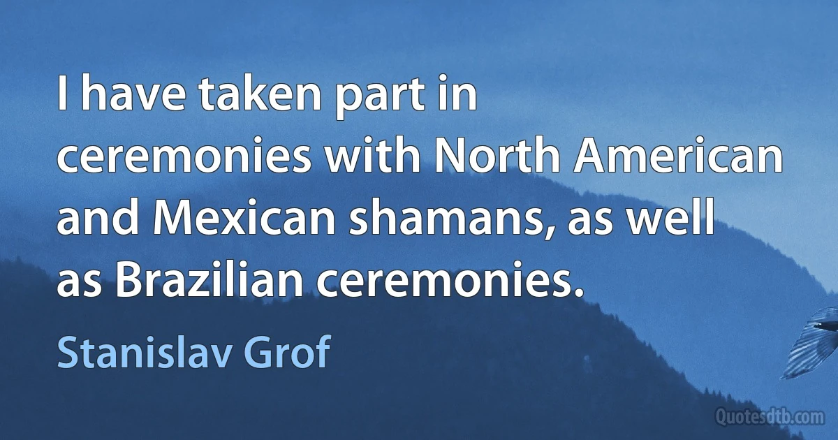 I have taken part in ceremonies with North American and Mexican shamans, as well as Brazilian ceremonies. (Stanislav Grof)