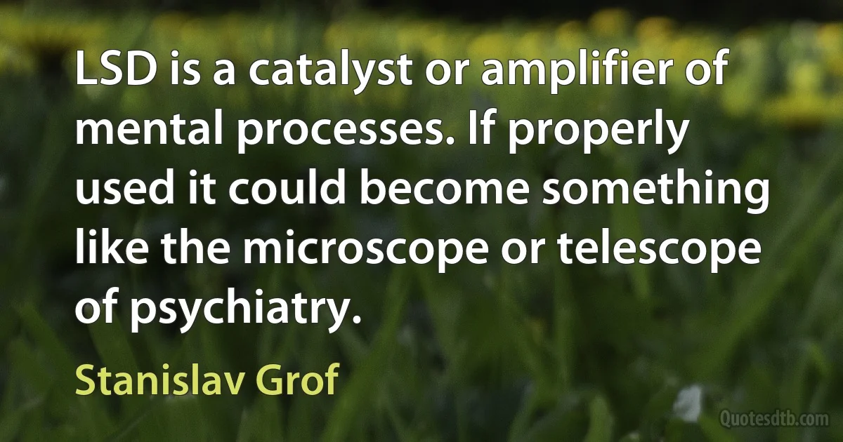 LSD is a catalyst or amplifier of mental processes. If properly used it could become something like the microscope or telescope of psychiatry. (Stanislav Grof)