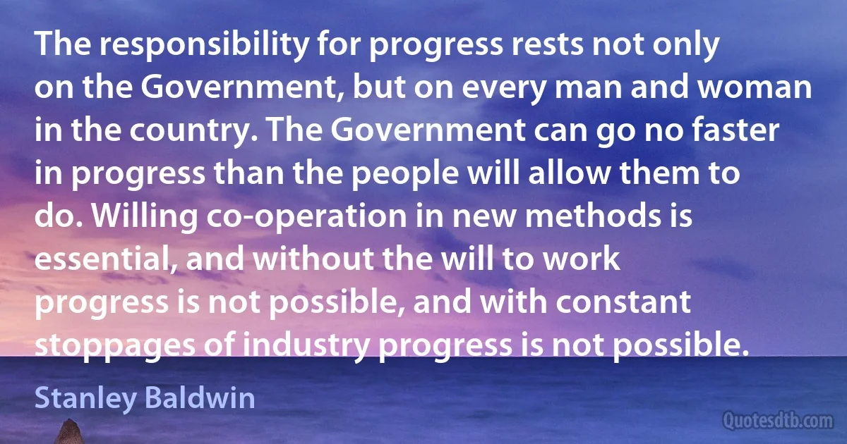 The responsibility for progress rests not only on the Government, but on every man and woman in the country. The Government can go no faster in progress than the people will allow them to do. Willing co-operation in new methods is essential, and without the will to work progress is not possible, and with constant stoppages of industry progress is not possible. (Stanley Baldwin)