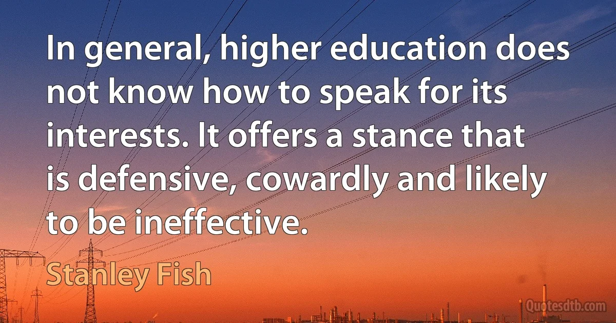 In general, higher education does not know how to speak for its interests. It offers a stance that is defensive, cowardly and likely to be ineffective. (Stanley Fish)