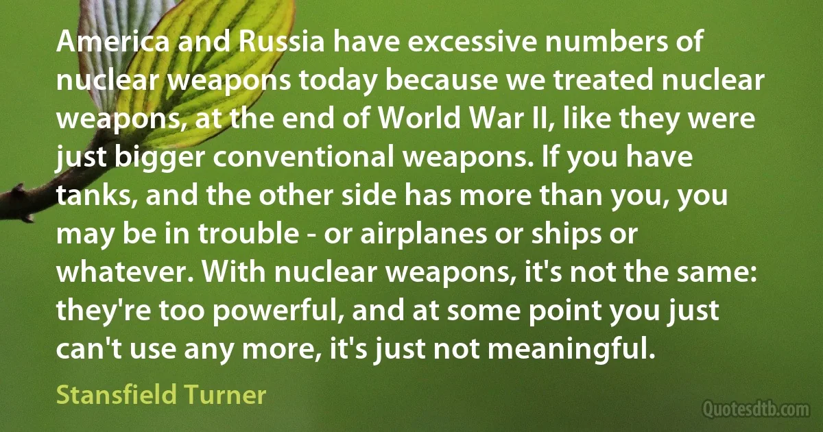 America and Russia have excessive numbers of nuclear weapons today because we treated nuclear weapons, at the end of World War II, like they were just bigger conventional weapons. If you have tanks, and the other side has more than you, you may be in trouble - or airplanes or ships or whatever. With nuclear weapons, it's not the same: they're too powerful, and at some point you just can't use any more, it's just not meaningful. (Stansfield Turner)