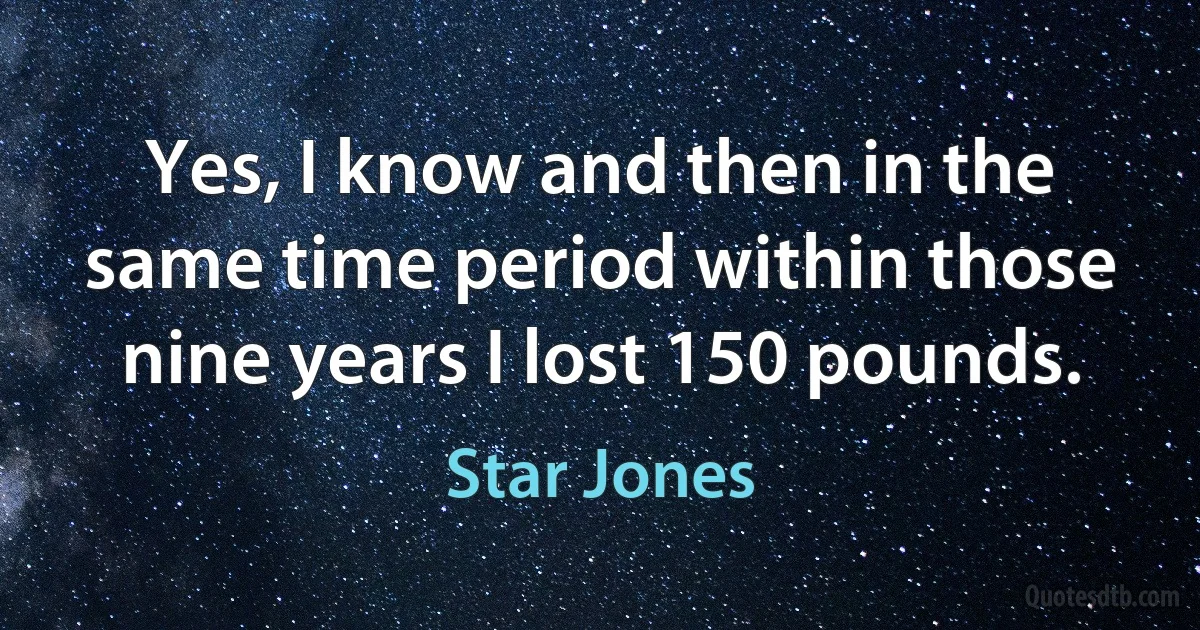 Yes, I know and then in the same time period within those nine years I lost 150 pounds. (Star Jones)