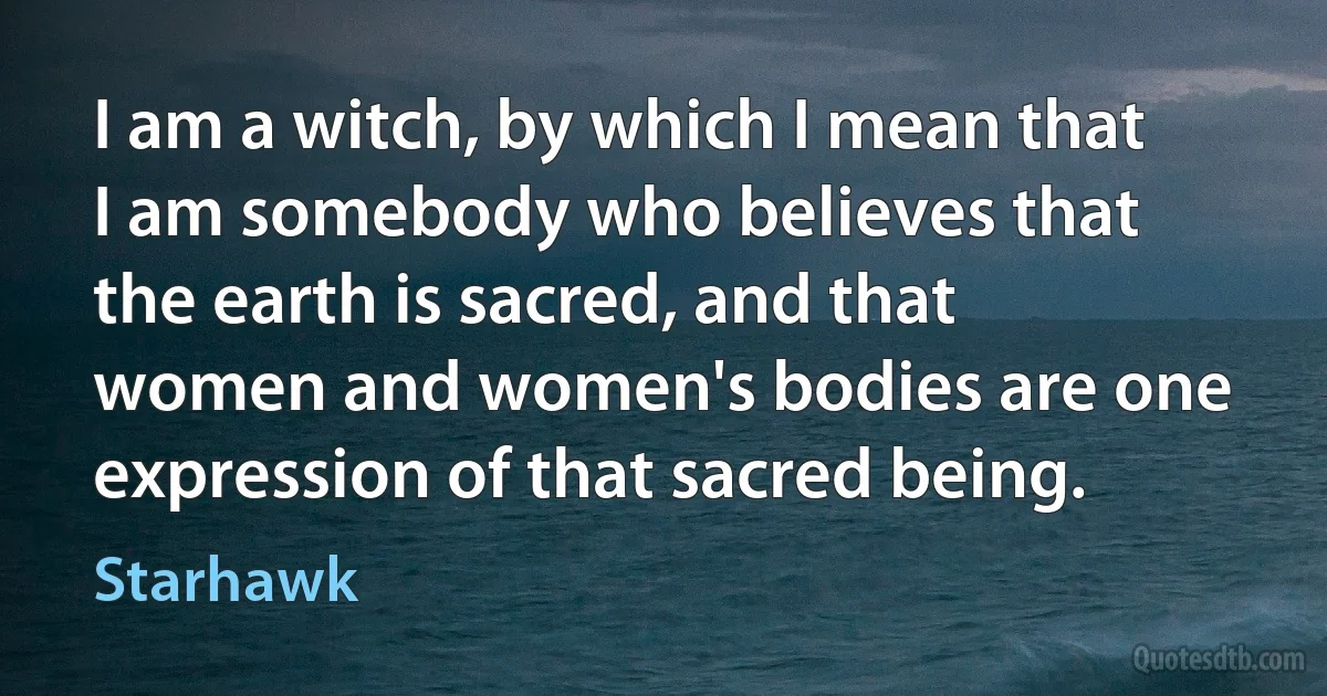 I am a witch, by which I mean that I am somebody who believes that the earth is sacred, and that women and women's bodies are one expression of that sacred being. (Starhawk)