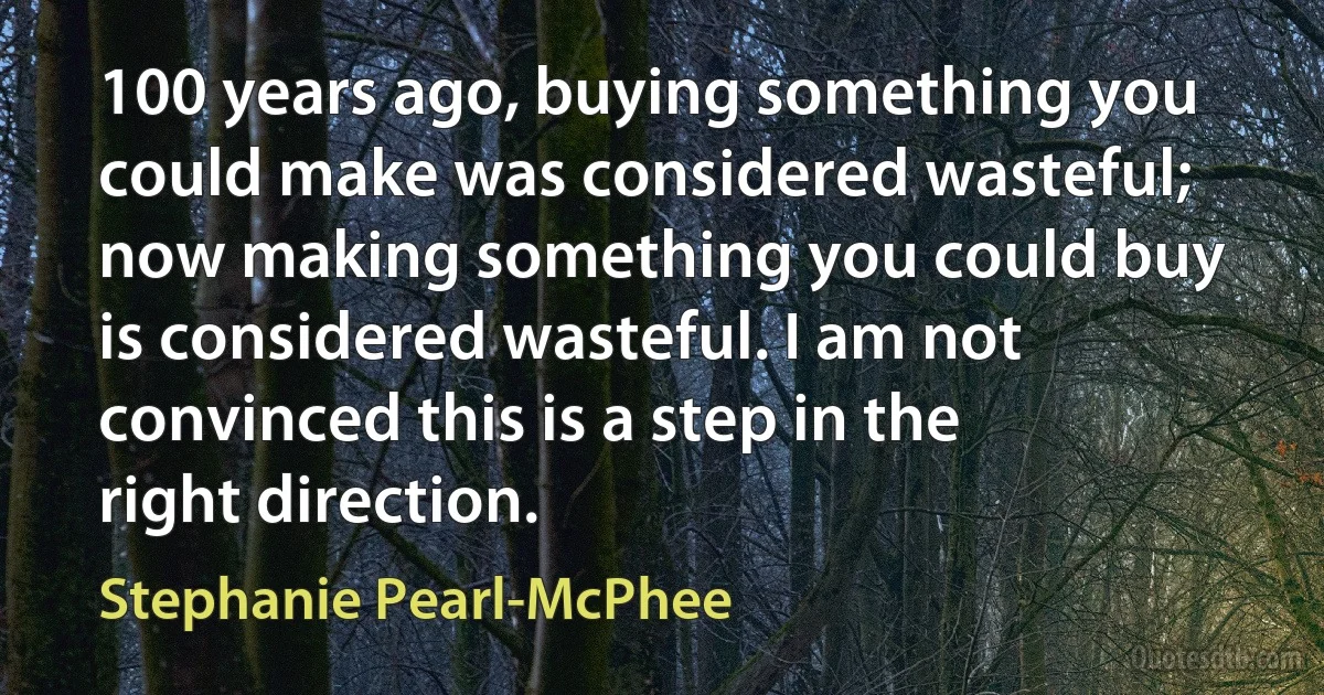 100 years ago, buying something you could make was considered wasteful; now making something you could buy is considered wasteful. I am not convinced this is a step in the right direction. (Stephanie Pearl-McPhee)