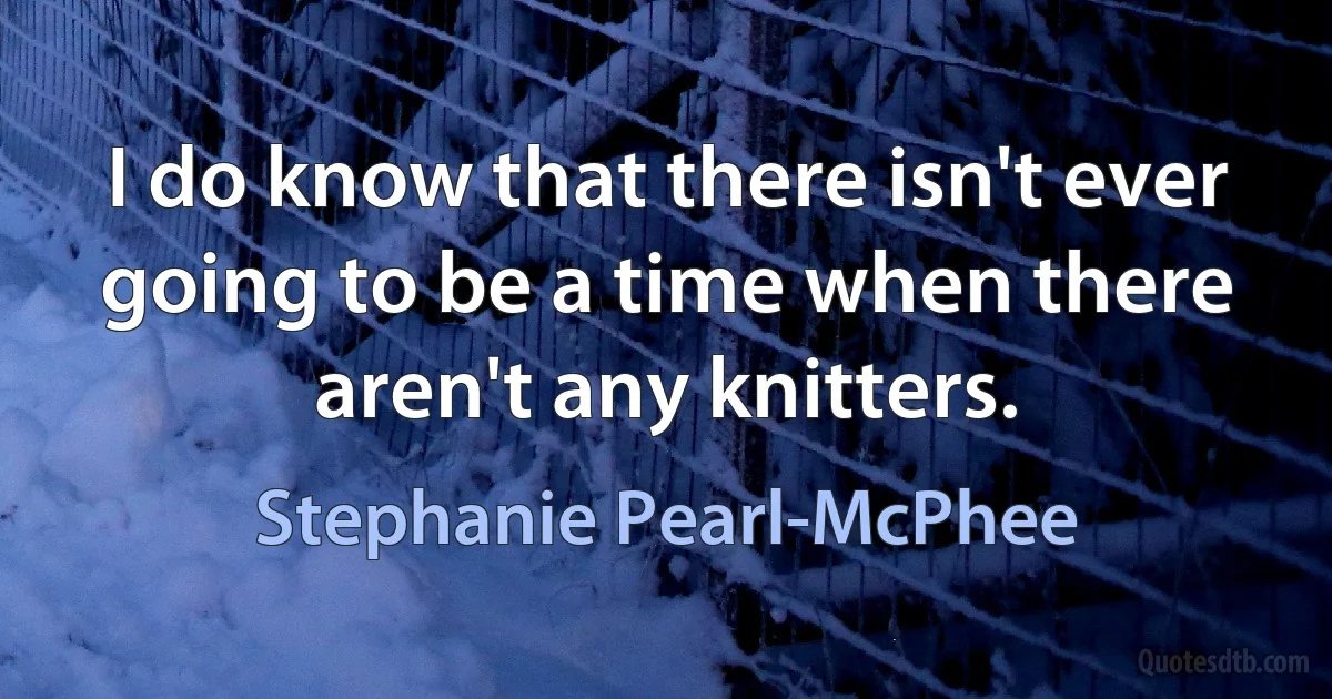 I do know that there isn't ever going to be a time when there aren't any knitters. (Stephanie Pearl-McPhee)