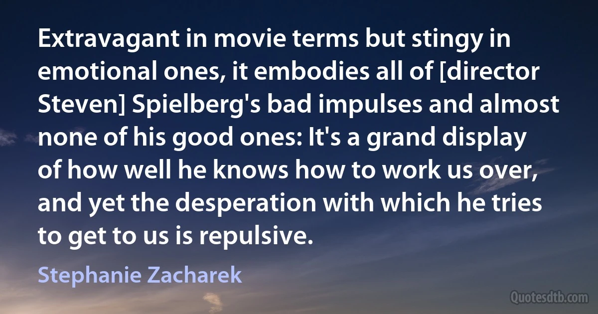 Extravagant in movie terms but stingy in emotional ones, it embodies all of [director Steven] Spielberg's bad impulses and almost none of his good ones: It's a grand display of how well he knows how to work us over, and yet the desperation with which he tries to get to us is repulsive. (Stephanie Zacharek)