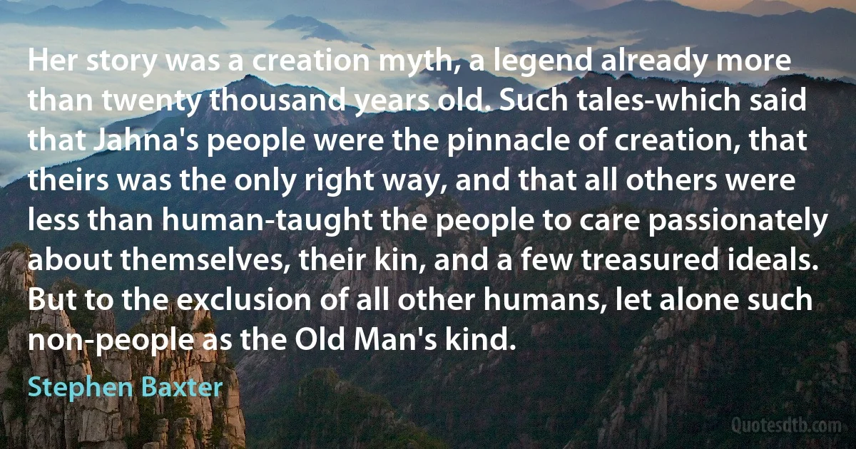 Her story was a creation myth, a legend already more than twenty thousand years old. Such tales-which said that Jahna's people were the pinnacle of creation, that theirs was the only right way, and that all others were less than human-taught the people to care passionately about themselves, their kin, and a few treasured ideals.
But to the exclusion of all other humans, let alone such non-people as the Old Man's kind. (Stephen Baxter)