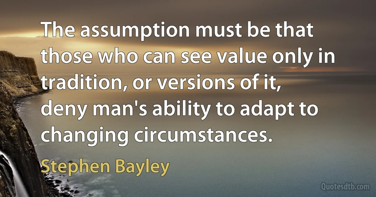 The assumption must be that those who can see value only in tradition, or versions of it, deny man's ability to adapt to changing circumstances. (Stephen Bayley)