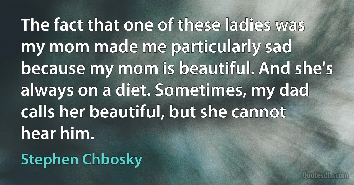 The fact that one of these ladies was my mom made me particularly sad because my mom is beautiful. And she's always on a diet. Sometimes, my dad calls her beautiful, but she cannot hear him. (Stephen Chbosky)