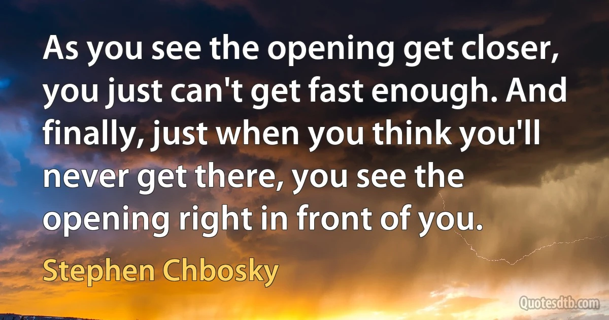 As you see the opening get closer, you just can't get fast enough. And finally, just when you think you'll never get there, you see the opening right in front of you. (Stephen Chbosky)