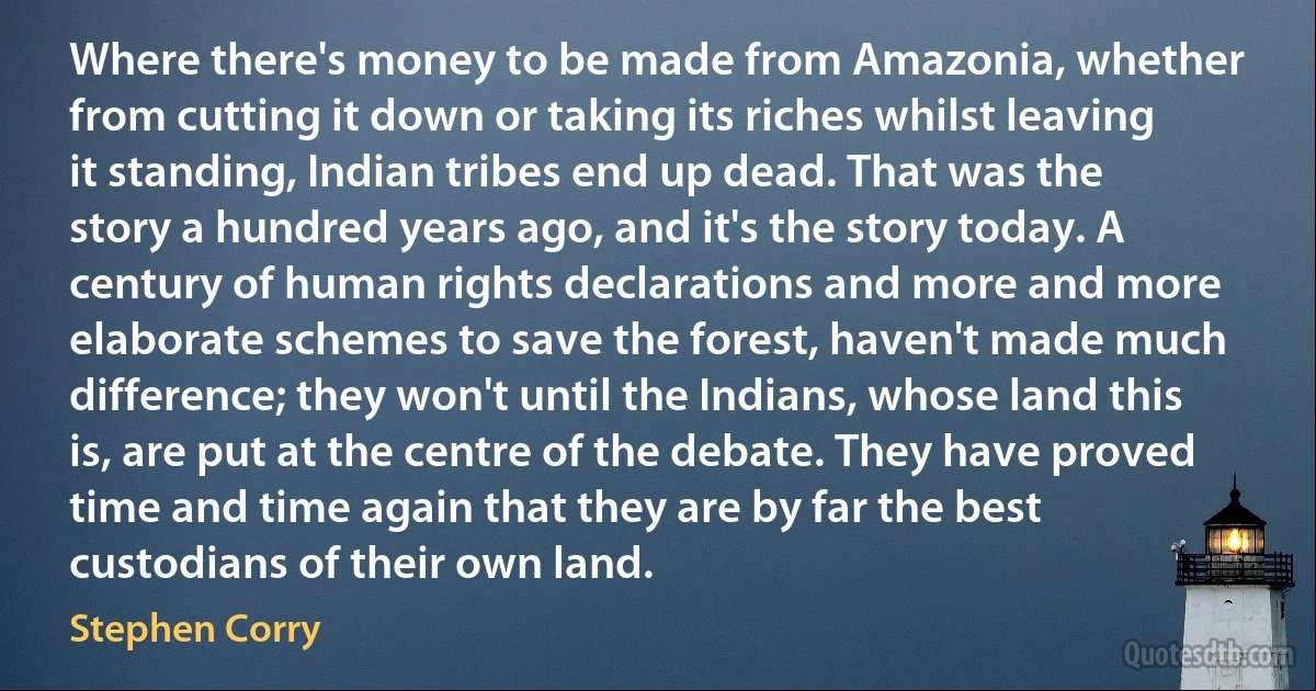 Where there's money to be made from Amazonia, whether from cutting it down or taking its riches whilst leaving it standing, Indian tribes end up dead. That was the story a hundred years ago, and it's the story today. A century of human rights declarations and more and more elaborate schemes to save the forest, haven't made much difference; they won't until the Indians, whose land this is, are put at the centre of the debate. They have proved time and time again that they are by far the best custodians of their own land. (Stephen Corry)