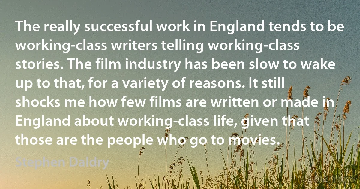 The really successful work in England tends to be working-class writers telling working-class stories. The film industry has been slow to wake up to that, for a variety of reasons. It still shocks me how few films are written or made in England about working-class life, given that those are the people who go to movies. (Stephen Daldry)