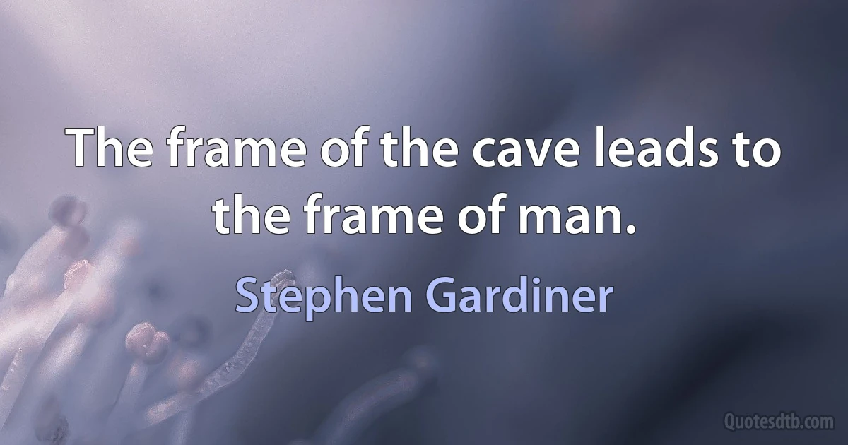 The frame of the cave leads to the frame of man. (Stephen Gardiner)