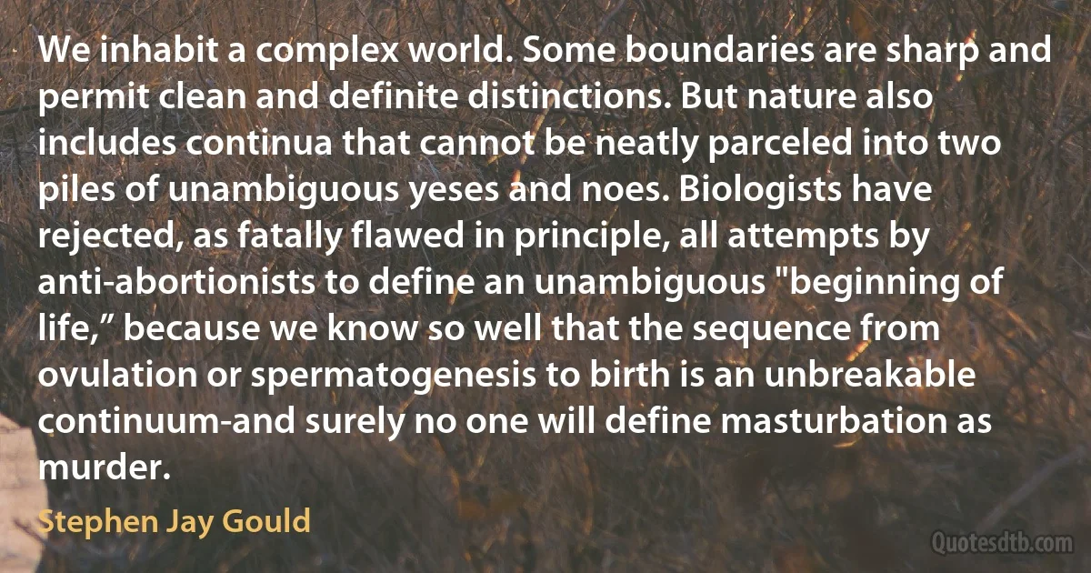 We inhabit a complex world. Some boundaries are sharp and permit clean and definite distinctions. But nature also includes continua that cannot be neatly parceled into two piles of unambiguous yeses and noes. Biologists have rejected, as fatally flawed in principle, all attempts by anti-abortionists to define an unambiguous "beginning of life,” because we know so well that the sequence from ovulation or spermatogenesis to birth is an unbreakable continuum-and surely no one will define masturbation as murder. (Stephen Jay Gould)