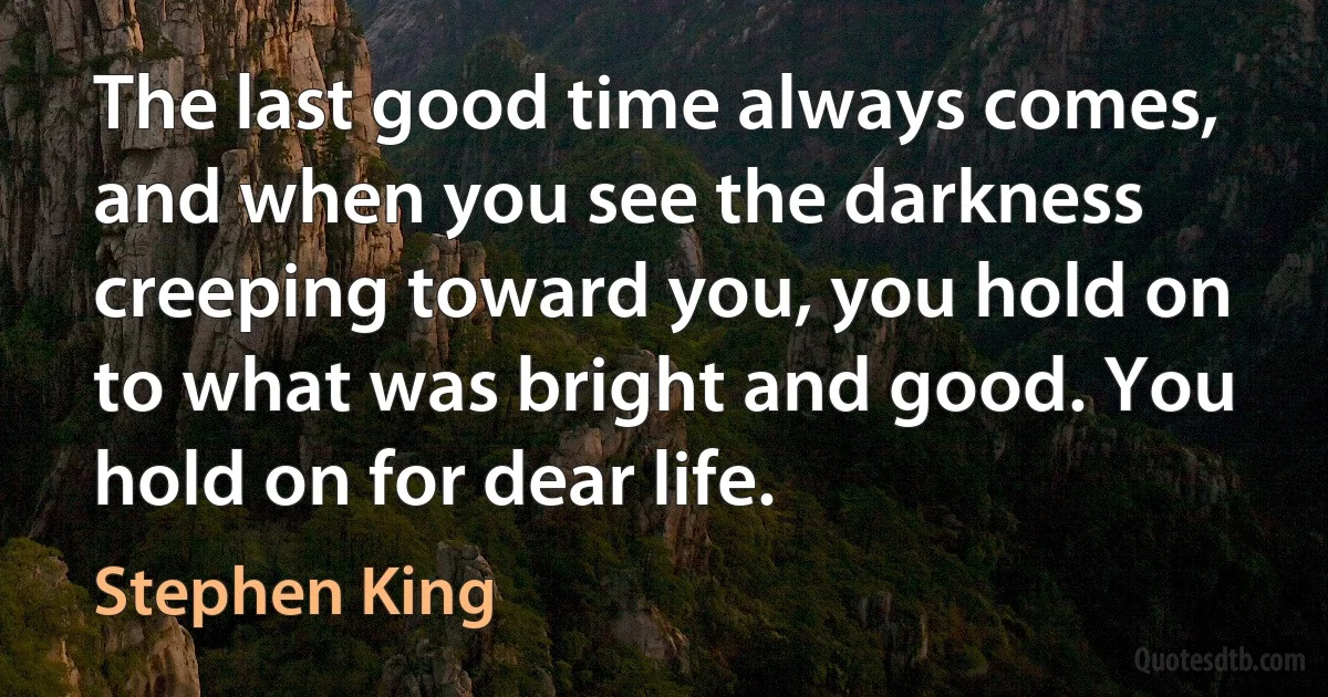 The last good time always comes, and when you see the darkness creeping toward you, you hold on to what was bright and good. You hold on for dear life. (Stephen King)