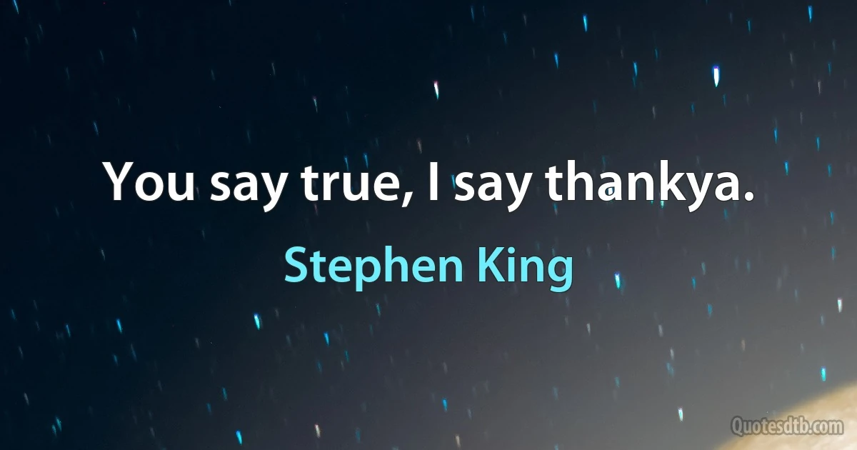 You say true, I say thankya. (Stephen King)