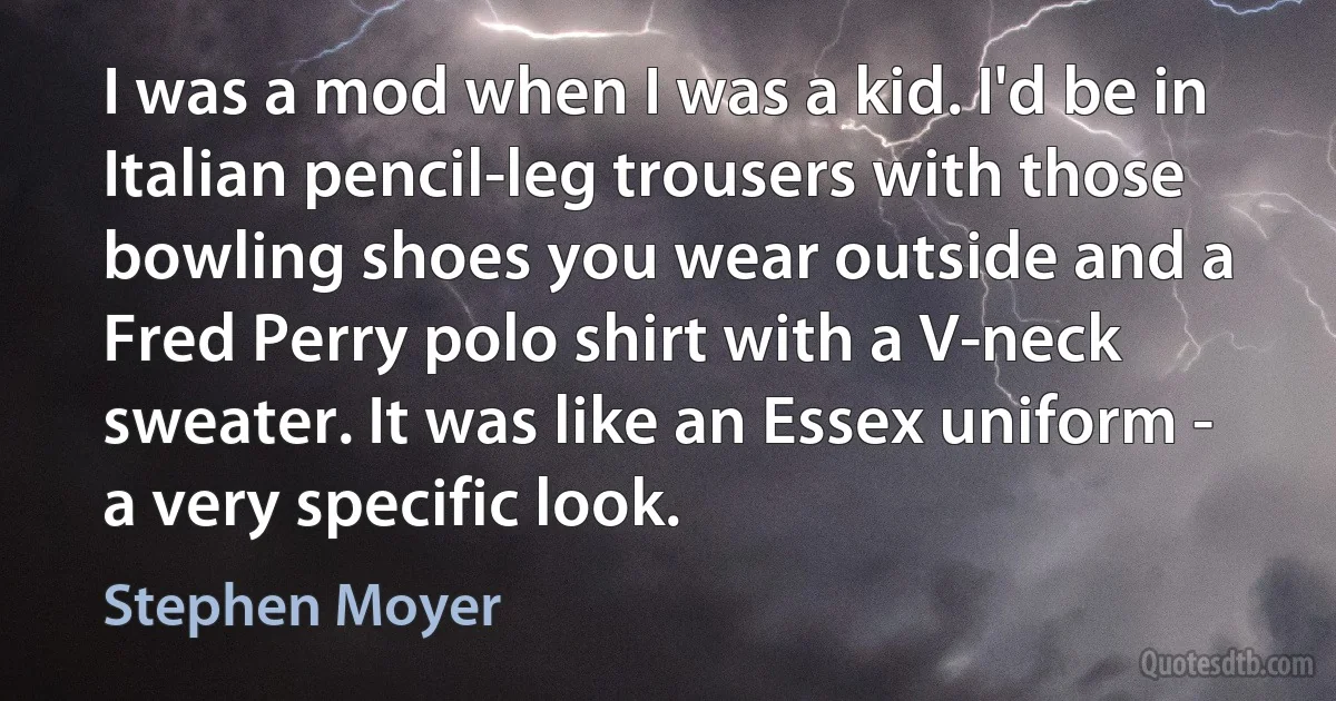 I was a mod when I was a kid. I'd be in Italian pencil-leg trousers with those bowling shoes you wear outside and a Fred Perry polo shirt with a V-neck sweater. It was like an Essex uniform - a very specific look. (Stephen Moyer)