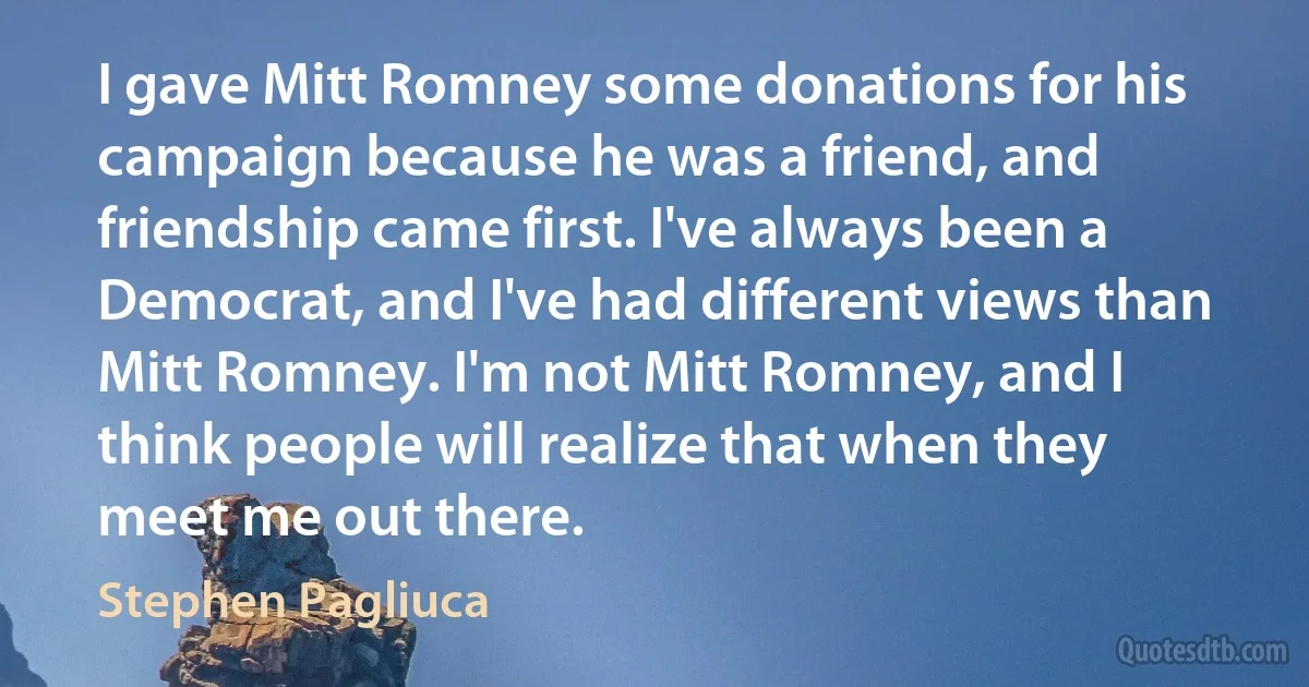 I gave Mitt Romney some donations for his campaign because he was a friend, and friendship came first. I've always been a Democrat, and I've had different views than Mitt Romney. I'm not Mitt Romney, and I think people will realize that when they meet me out there. (Stephen Pagliuca)