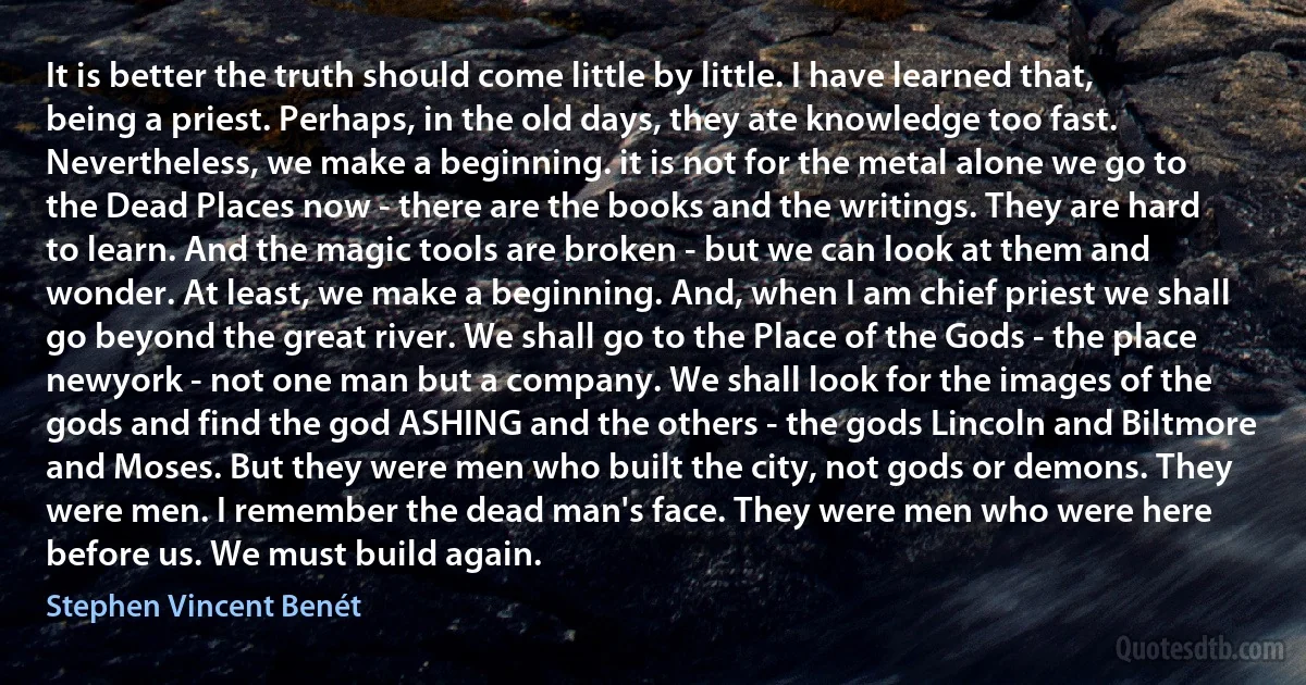 It is better the truth should come little by little. I have learned that, being a priest. Perhaps, in the old days, they ate knowledge too fast.
Nevertheless, we make a beginning. it is not for the metal alone we go to the Dead Places now - there are the books and the writings. They are hard to learn. And the magic tools are broken - but we can look at them and wonder. At least, we make a beginning. And, when I am chief priest we shall go beyond the great river. We shall go to the Place of the Gods - the place newyork - not one man but a company. We shall look for the images of the gods and find the god ASHING and the others - the gods Lincoln and Biltmore and Moses. But they were men who built the city, not gods or demons. They were men. I remember the dead man's face. They were men who were here before us. We must build again. (Stephen Vincent Benét)