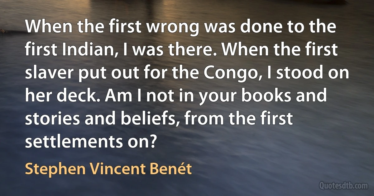 When the first wrong was done to the first Indian, I was there. When the first slaver put out for the Congo, I stood on her deck. Am I not in your books and stories and beliefs, from the first settlements on? (Stephen Vincent Benét)