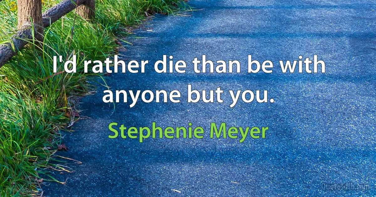 I'd rather die than be with anyone but you. (Stephenie Meyer)