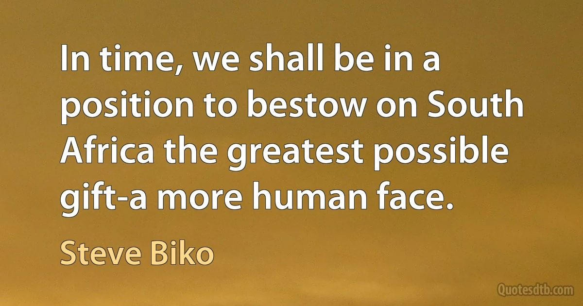 In time, we shall be in a position to bestow on South Africa the greatest possible gift-a more human face. (Steve Biko)