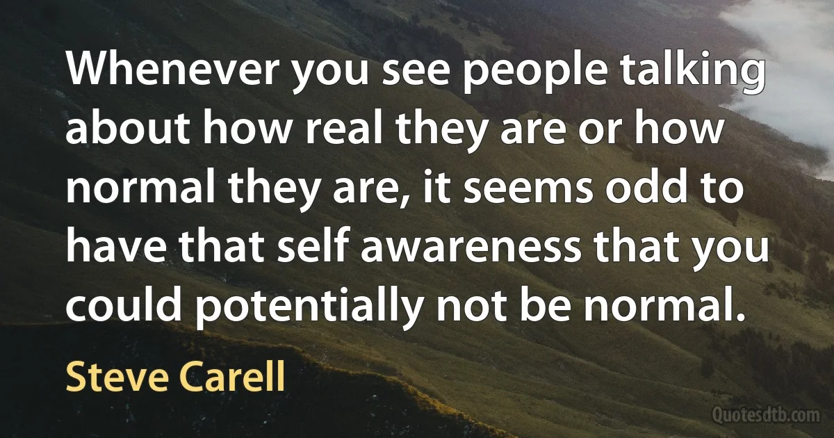 Whenever you see people talking about how real they are or how normal they are, it seems odd to have that self awareness that you could potentially not be normal. (Steve Carell)