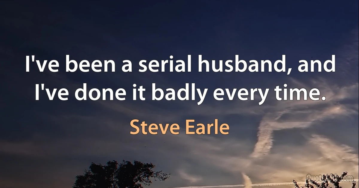 I've been a serial husband, and I've done it badly every time. (Steve Earle)