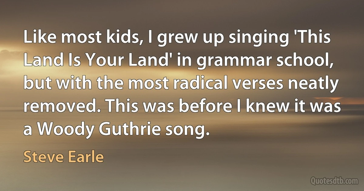 Like most kids, I grew up singing 'This Land Is Your Land' in grammar school, but with the most radical verses neatly removed. This was before I knew it was a Woody Guthrie song. (Steve Earle)