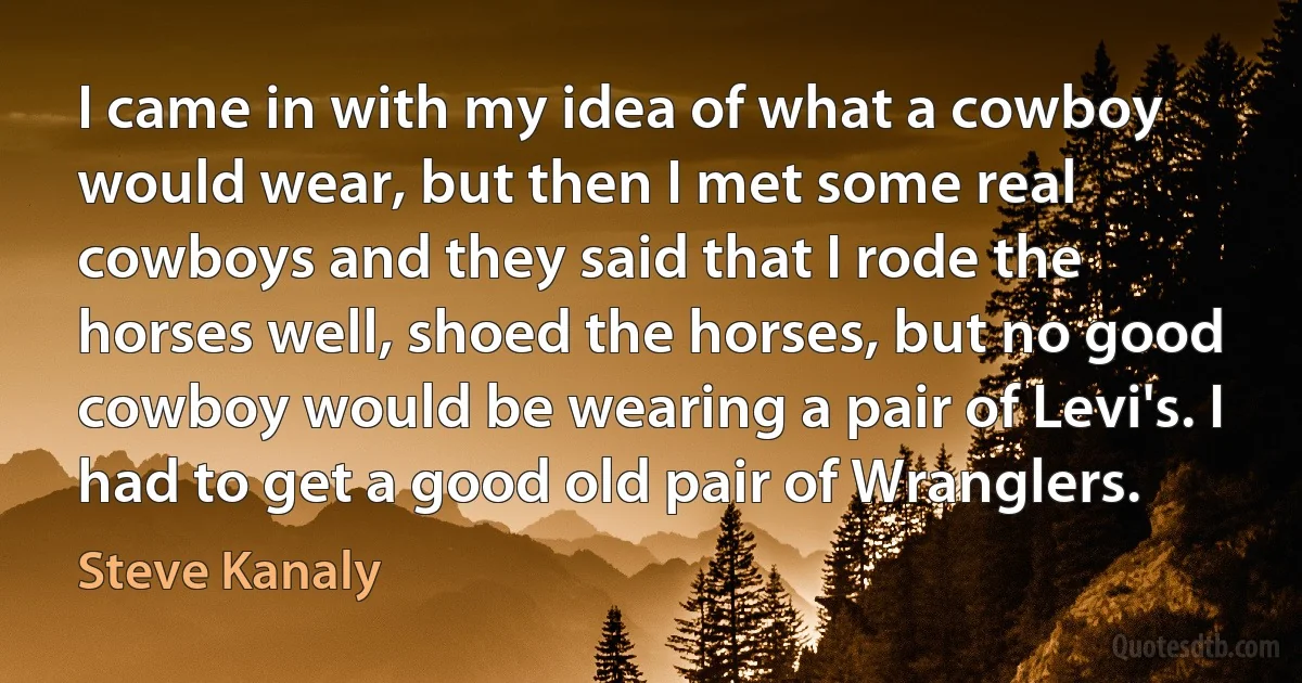 I came in with my idea of what a cowboy would wear, but then I met some real cowboys and they said that I rode the horses well, shoed the horses, but no good cowboy would be wearing a pair of Levi's. I had to get a good old pair of Wranglers. (Steve Kanaly)