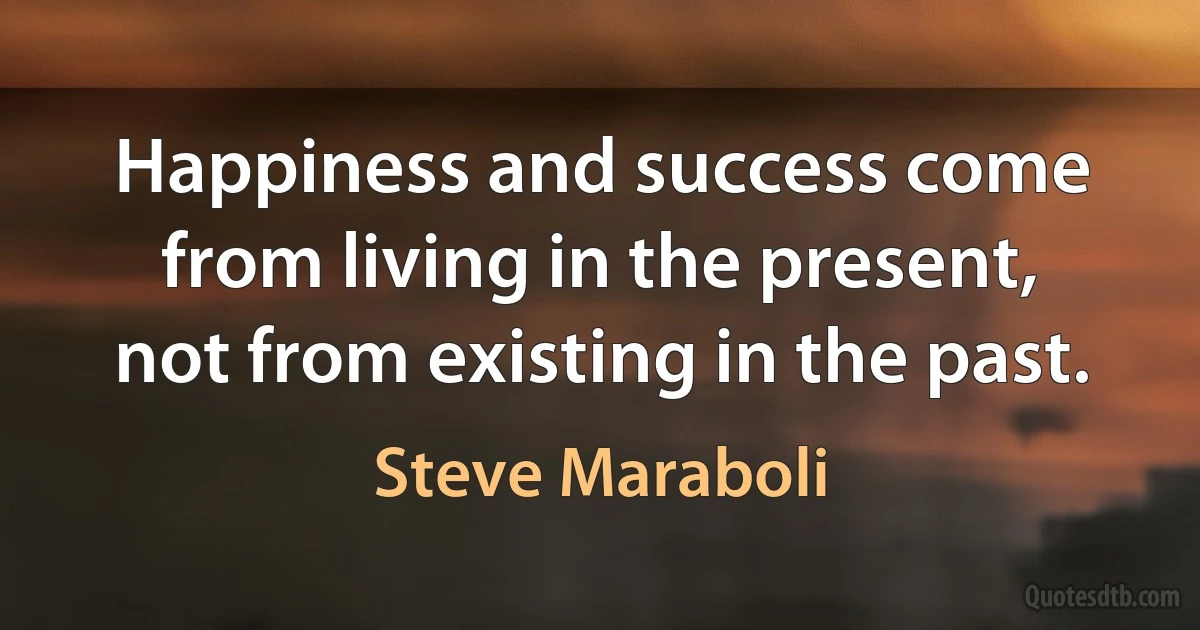 Happiness and success come from living in the present, not from existing in the past. (Steve Maraboli)