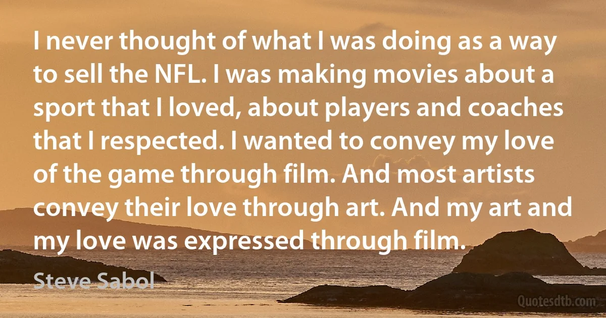 I never thought of what I was doing as a way to sell the NFL. I was making movies about a sport that I loved, about players and coaches that I respected. I wanted to convey my love of the game through film. And most artists convey their love through art. And my art and my love was expressed through film. (Steve Sabol)