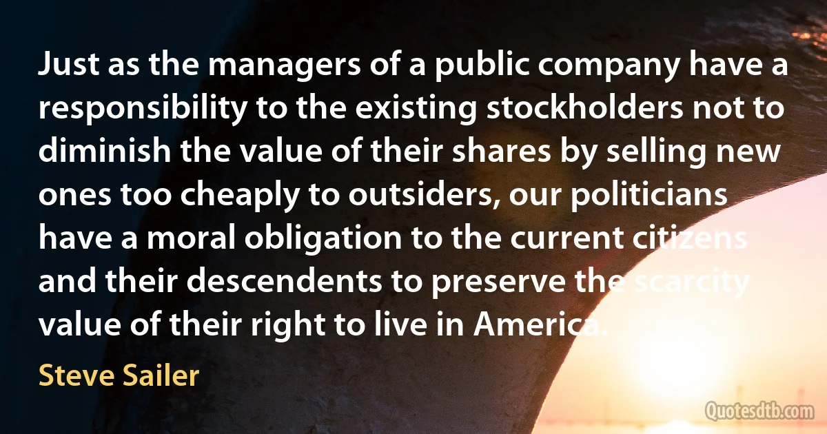 Just as the managers of a public company have a responsibility to the existing stockholders not to diminish the value of their shares by selling new ones too cheaply to outsiders, our politicians have a moral obligation to the current citizens and their descendents to preserve the scarcity value of their right to live in America. (Steve Sailer)