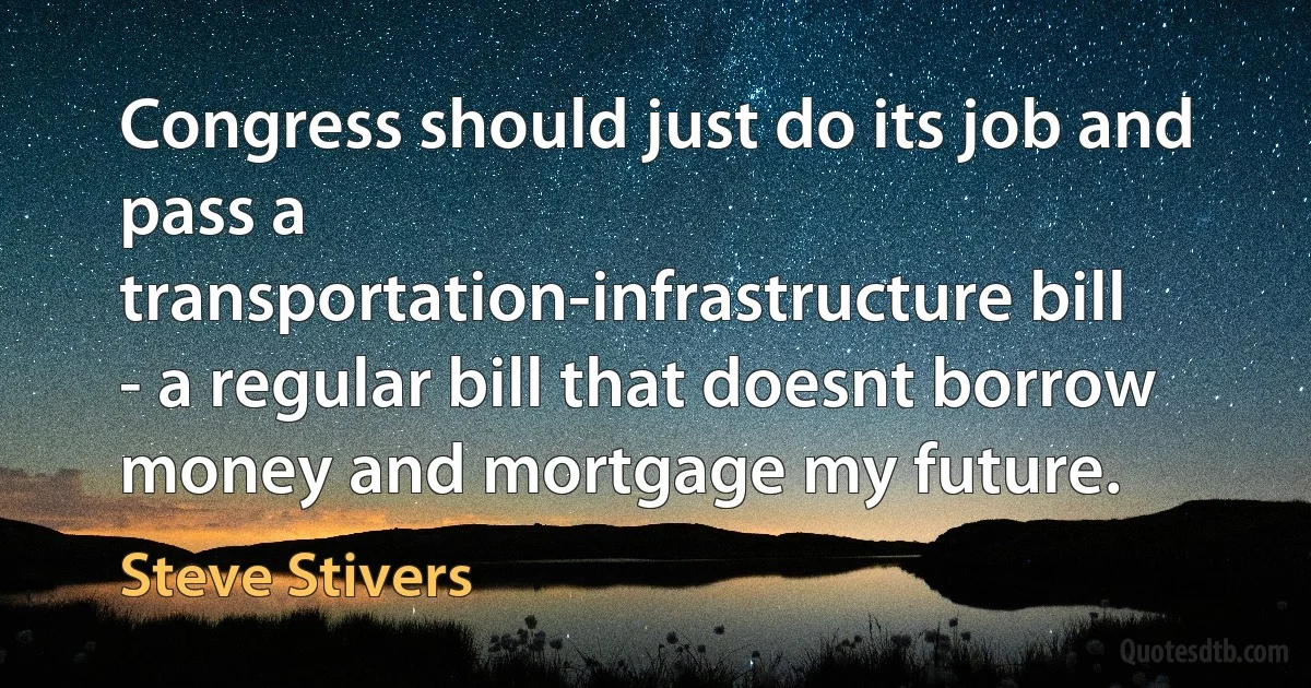 Congress should just do its job and pass a transportation-infrastructure bill - a regular bill that doesnt borrow money and mortgage my future. (Steve Stivers)