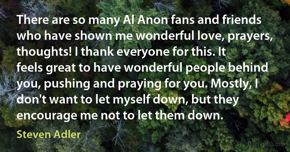 There are so many Al Anon fans and friends who have shown me wonderful love, prayers, thoughts! I thank everyone for this. It feels great to have wonderful people behind you, pushing and praying for you. Mostly, I don't want to let myself down, but they encourage me not to let them down. (Steven Adler)