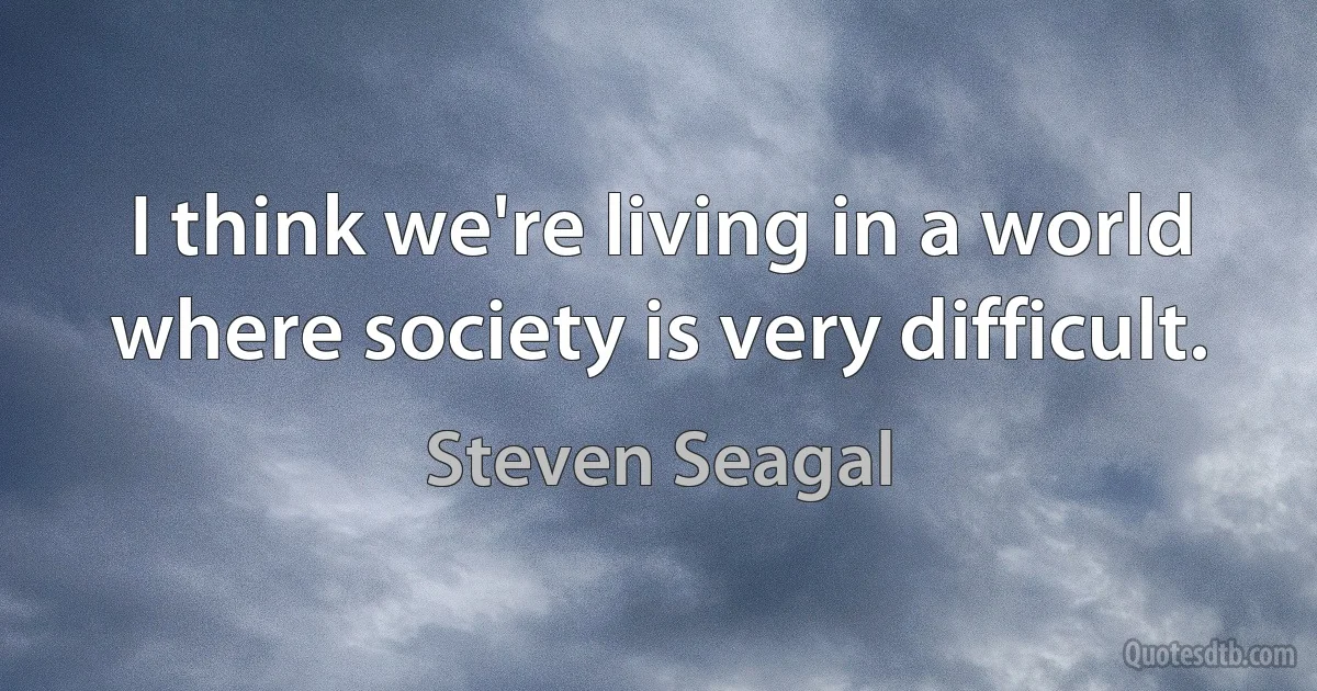 I think we're living in a world where society is very difficult. (Steven Seagal)