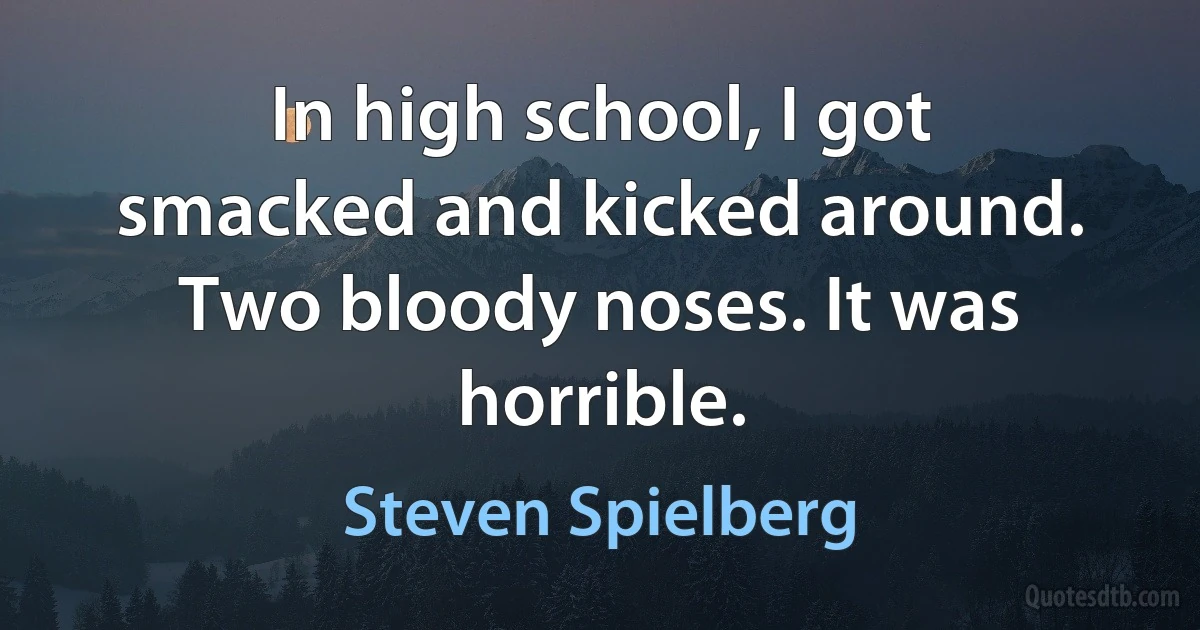 In high school, I got smacked and kicked around. Two bloody noses. It was horrible. (Steven Spielberg)