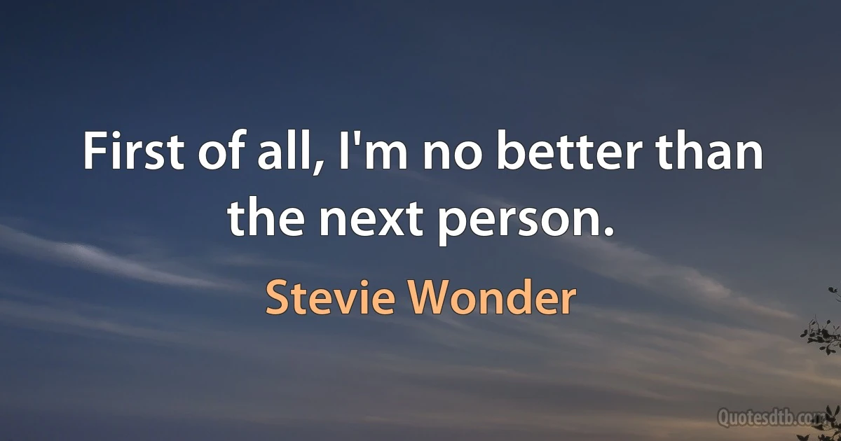 First of all, I'm no better than the next person. (Stevie Wonder)