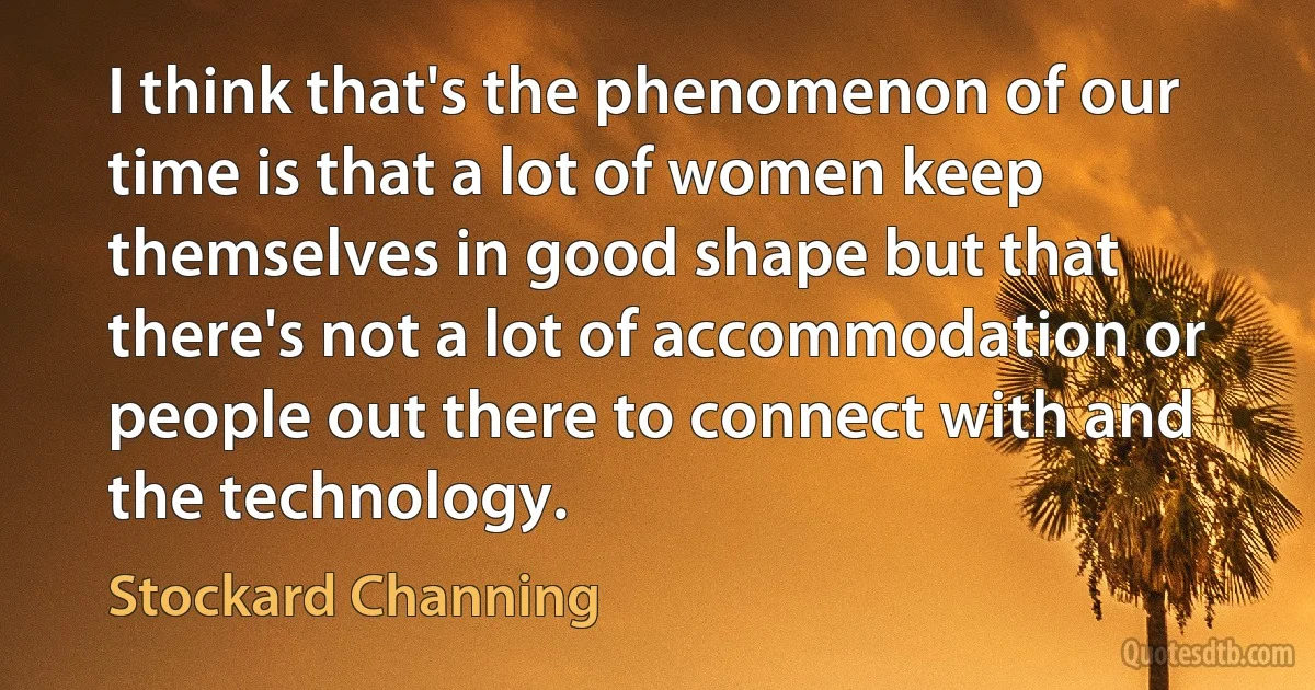 I think that's the phenomenon of our time is that a lot of women keep themselves in good shape but that there's not a lot of accommodation or people out there to connect with and the technology. (Stockard Channing)