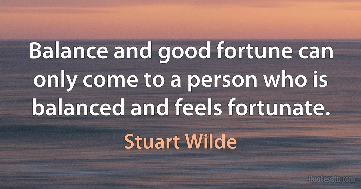 Balance and good fortune can only come to a person who is balanced and feels fortunate. (Stuart Wilde)