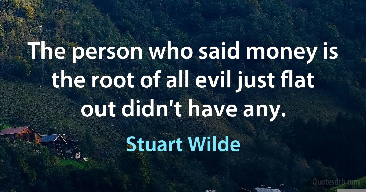 The person who said money is the root of all evil just flat out didn't have any. (Stuart Wilde)