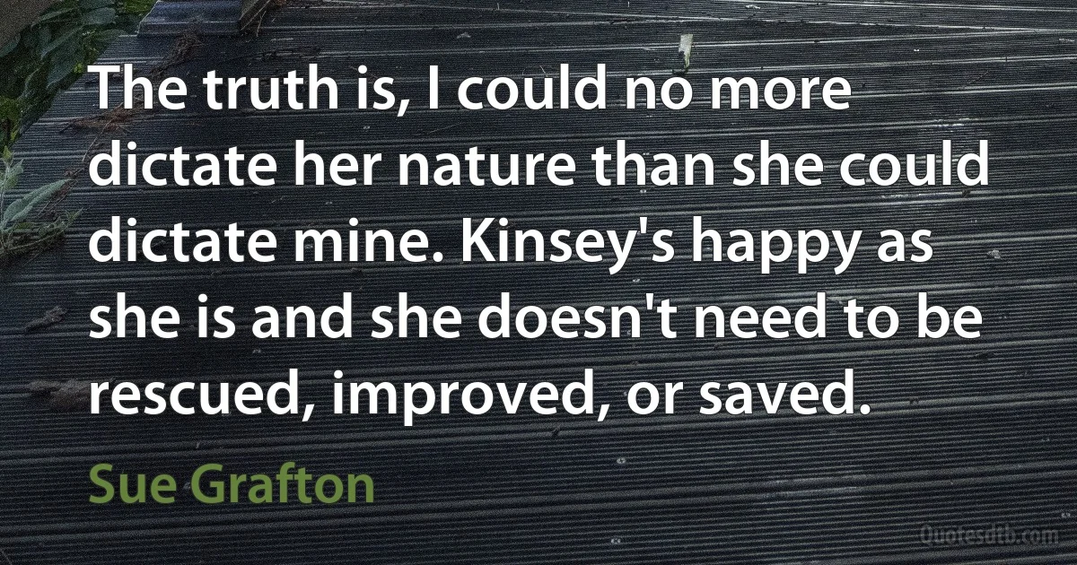 The truth is, I could no more dictate her nature than she could dictate mine. Kinsey's happy as she is and she doesn't need to be rescued, improved, or saved. (Sue Grafton)