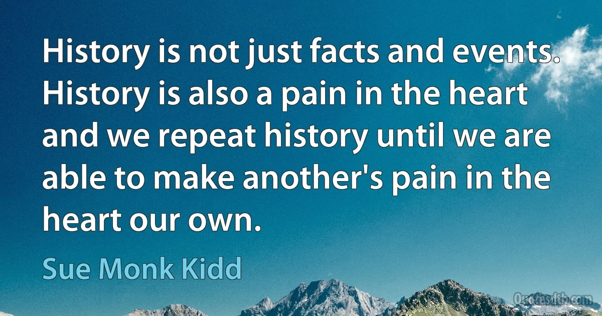 History is not just facts and events. History is also a pain in the heart and we repeat history until we are able to make another's pain in the heart our own. (Sue Monk Kidd)