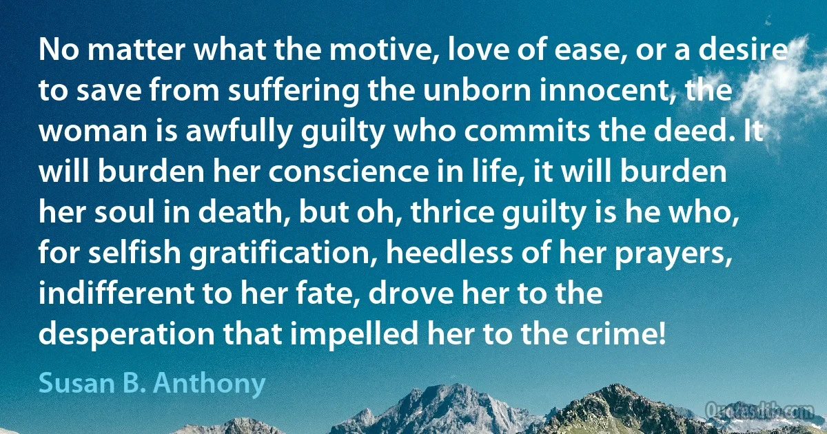 No matter what the motive, love of ease, or a desire to save from suffering the unborn innocent, the woman is awfully guilty who commits the deed. It will burden her conscience in life, it will burden her soul in death, but oh, thrice guilty is he who, for selfish gratification, heedless of her prayers, indifferent to her fate, drove her to the desperation that impelled her to the crime! (Susan B. Anthony)