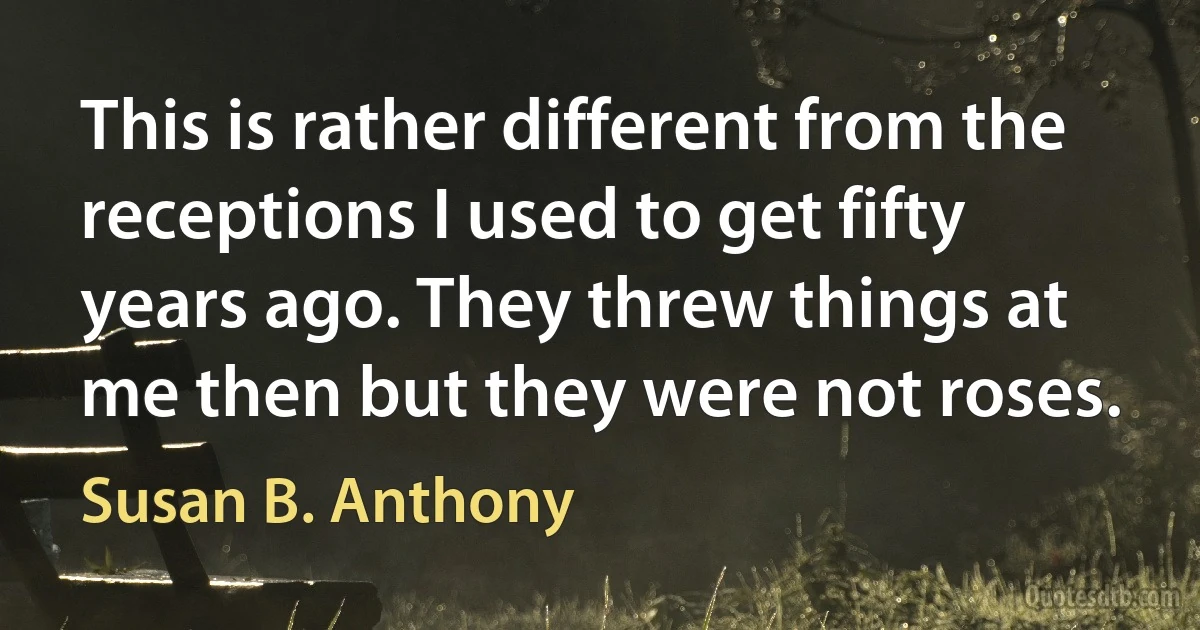 This is rather different from the receptions I used to get fifty years ago. They threw things at me then but they were not roses. (Susan B. Anthony)