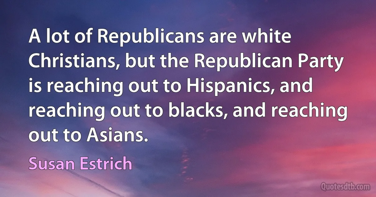 A lot of Republicans are white Christians, but the Republican Party is reaching out to Hispanics, and reaching out to blacks, and reaching out to Asians. (Susan Estrich)