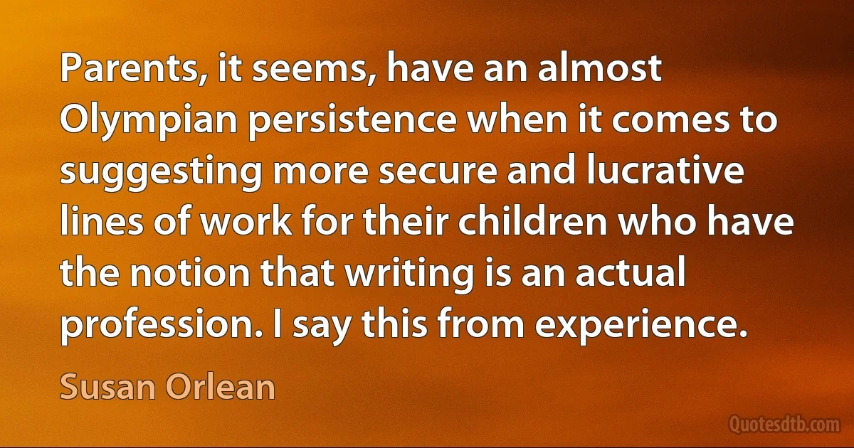 Parents, it seems, have an almost Olympian persistence when it comes to suggesting more secure and lucrative lines of work for their children who have the notion that writing is an actual profession. I say this from experience. (Susan Orlean)