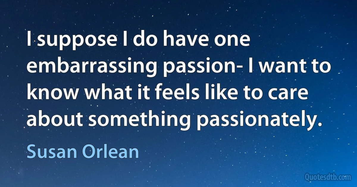 I suppose I do have one embarrassing passion- I want to know what it feels like to care about something passionately. (Susan Orlean)