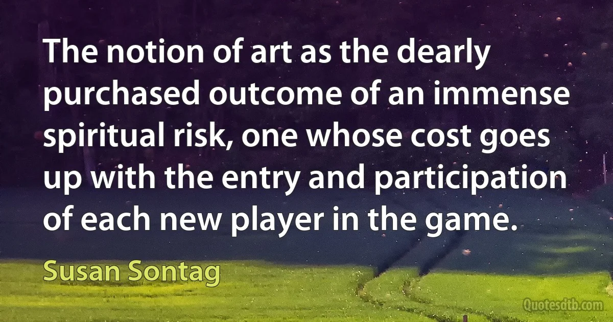 The notion of art as the dearly purchased outcome of an immense spiritual risk, one whose cost goes up with the entry and participation of each new player in the game. (Susan Sontag)