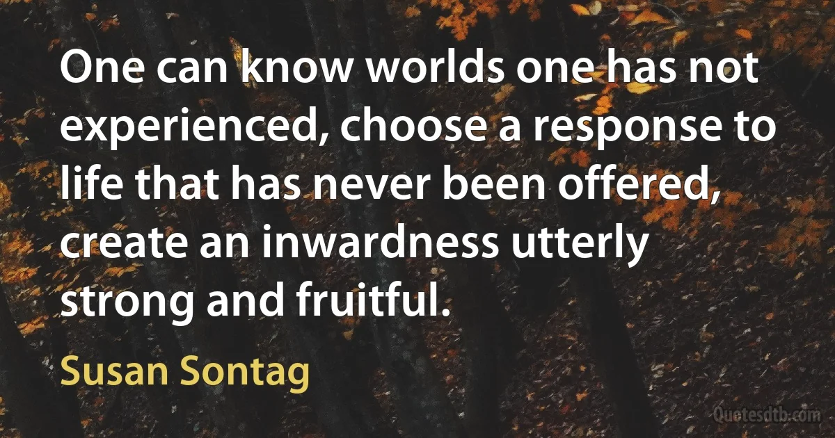 One can know worlds one has not experienced, choose a response to life that has never been offered, create an inwardness utterly strong and fruitful. (Susan Sontag)